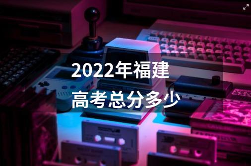 2022年福建高考总分多少-第1张-游戏资讯-智辉网络