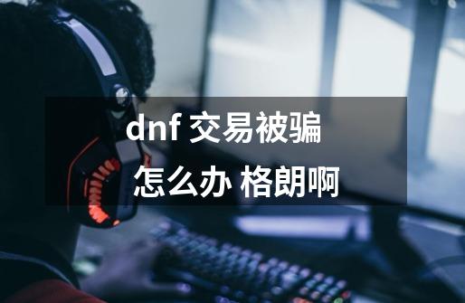 dnf 交易被骗 怎么办 格朗啊-第1张-游戏资讯-智辉网络