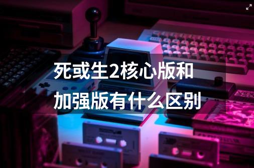 死或生2核心版和加强版有什么区别-第1张-游戏资讯-智辉网络