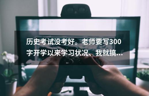 历史考试没考好。老师要写300字开学以来学习状况、我就搞不懂这怎么写、求专家！-第1张-游戏资讯-智辉网络