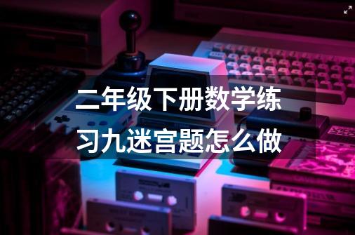 二年级下册数学练习九迷宫题怎么做-第1张-游戏资讯-智辉网络