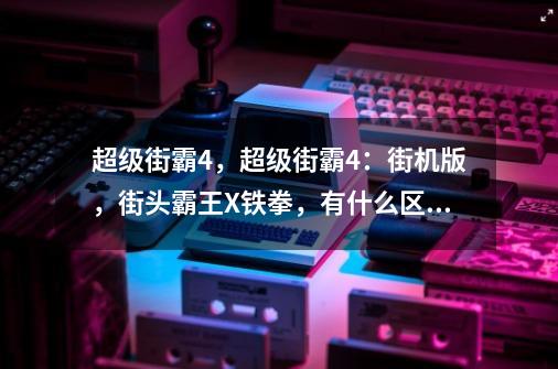 超级街霸4，超级街霸4：街机版，街头霸王X铁拳，有什么区别，还有终极街霸什么时候上市-第1张-游戏资讯-智辉网络