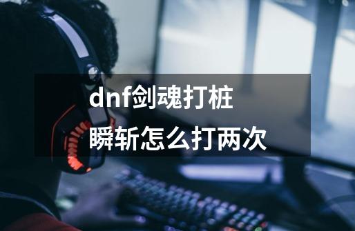 dnf剑魂打桩瞬斩怎么打两次-第1张-游戏资讯-智辉网络