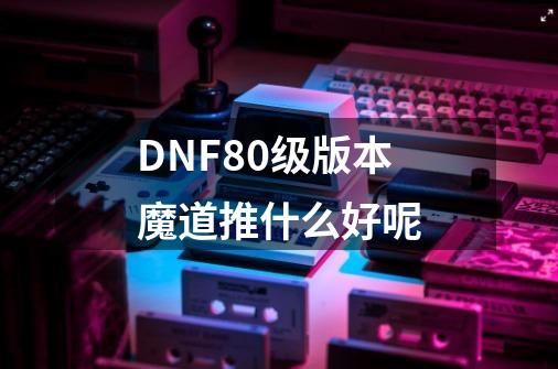 DNF80级版本魔道推什么好呢-第1张-游戏资讯-智辉网络