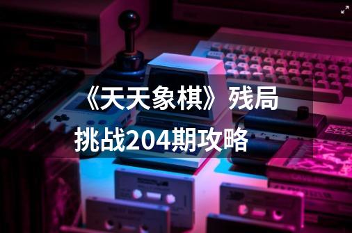 《天天象棋》残局挑战204期攻略-第1张-游戏资讯-智辉网络