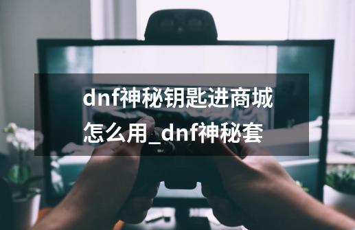 dnf神秘钥匙进商城怎么用_dnf神秘套-第1张-游戏资讯-智辉网络