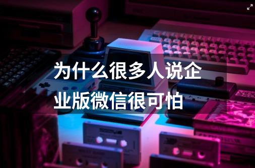 为什么很多人说企业版微信很可怕-第1张-游戏资讯-智辉网络