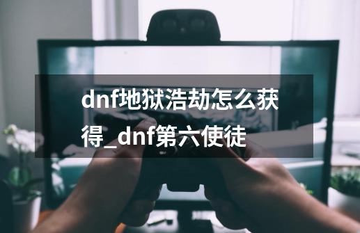 dnf地狱浩劫怎么获得_dnf第六使徒-第1张-游戏资讯-智辉网络