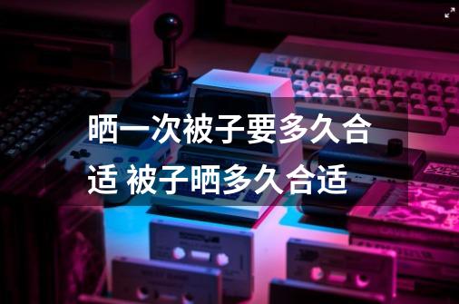 晒一次被子要多久合适 被子晒多久合适-第1张-游戏资讯-智辉网络