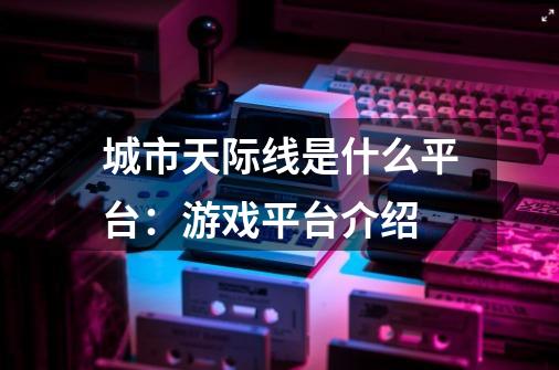 城市天际线是什么平台：游戏平台介绍-第1张-游戏资讯-智辉网络