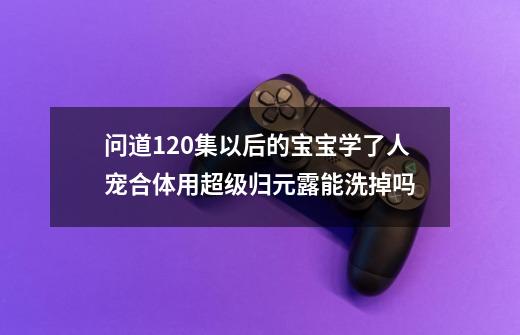 问道120集以后的宝宝学了人宠合体用超级归元露能洗掉吗-第1张-游戏资讯-智辉网络