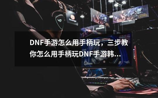 DNF手游怎么用手柄玩，三步教你怎么用手柄玩DNF手游韩服-主-第1张-游戏资讯-智辉网络