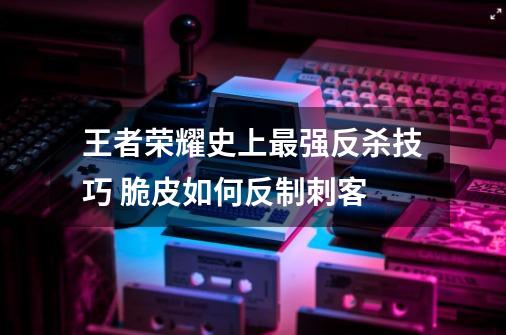 王者荣耀史上最强反杀技巧 脆皮如何反制刺客-第1张-游戏资讯-智辉网络