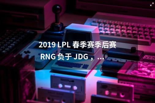 2019 LPL 春季赛季后赛 RNG 负于 JDG ，是因为缺少了 Letme 和 mlxg 吗-第1张-游戏资讯-智辉网络