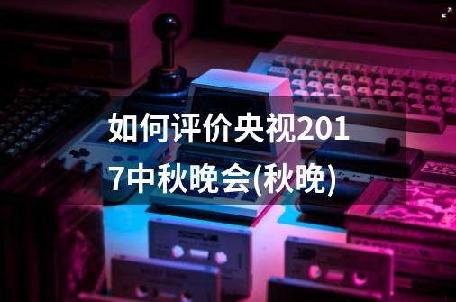 如何评价央视2017中秋晚会(秋晚)-第1张-游戏资讯-智辉网络