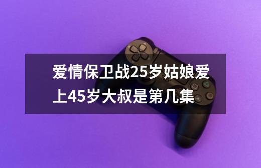 爱情保卫战25岁姑娘爱上45岁大叔是第几集-第1张-游戏资讯-智辉网络