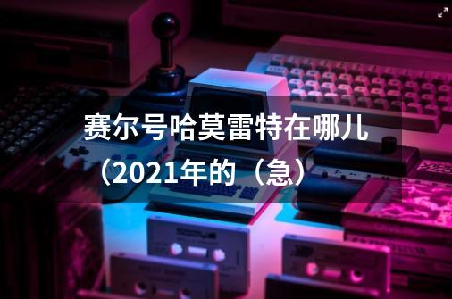 赛尔号哈莫雷特在哪儿（2021年的（急）-第1张-游戏资讯-智辉网络