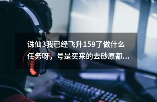 诛仙3我已经飞升159了做什么任务呀，号是买来的去砂原都找不到点打怪都是人，-第1张-游戏资讯-智辉网络