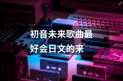 初音未来歌曲最好会日文的来-第1张-游戏资讯-智辉网络