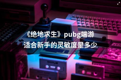 《绝地求生》pubg端游适合新手的灵敏度是多少-第1张-游戏资讯-智辉网络