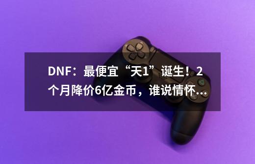 DNF：最便宜“天1”诞生！2个月降价6亿金币，谁说情怀无价呢？-第1张-游戏资讯-智辉网络