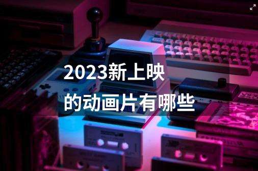 2023新上映的动画片有哪些-第1张-游戏资讯-智辉网络