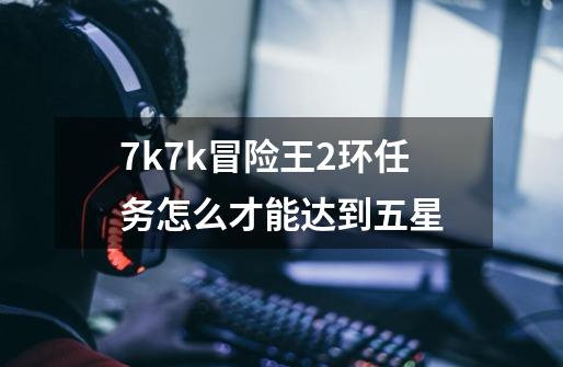 7k7k冒险王2环任务怎么才能达到五星-第1张-游戏资讯-智辉网络