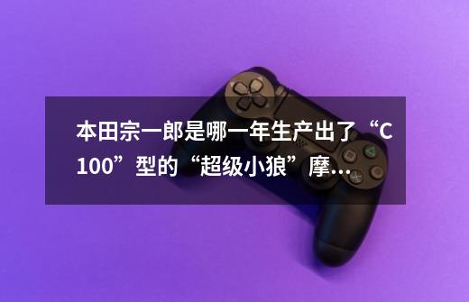 本田宗一郎是哪一年生产出了“C100”型的“超级小狼”摩托车-第1张-游戏资讯-智辉网络