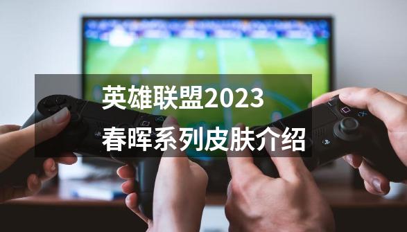 英雄联盟2023春晖系列皮肤介绍-第1张-游戏资讯-智辉网络