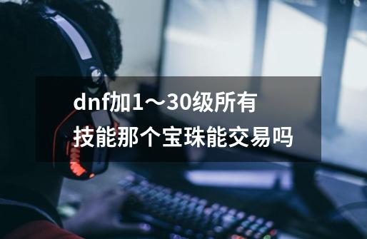 dnf加1～30级所有技能那个宝珠能交易吗-第1张-游戏资讯-智辉网络