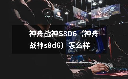 神舟战神S8D6（神舟战神s8d6）怎么样-第1张-游戏资讯-智辉网络