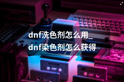 dnf洗色剂怎么用_dnf染色剂怎么获得-第1张-游戏资讯-智辉网络