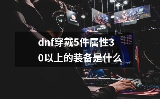 dnf穿戴5件属性30以上的装备是什么-第1张-游戏资讯-智辉网络