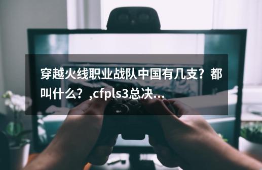 穿越火线职业战队中国有几支？都叫什么？,cfpls3总决赛宣传片-第1张-游戏资讯-智辉网络