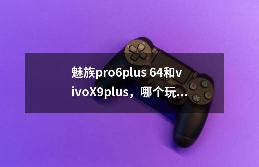 魅族pro6plus 64和vivoX9plus，哪个玩王者荣耀性能更好-第1张-游戏资讯-智辉网络