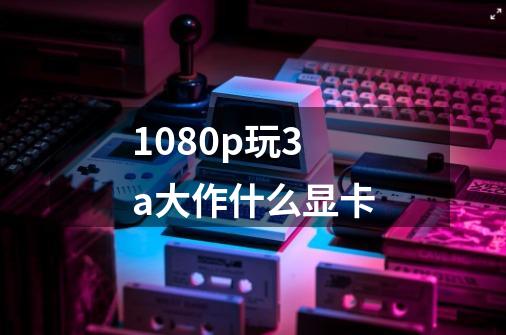 1080p玩3a大作什么显卡-第1张-游戏资讯-智辉网络