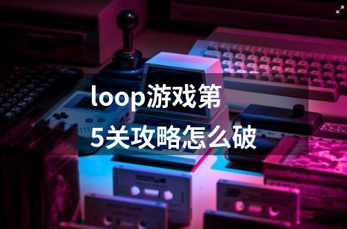 loop游戏第5关攻略怎么破-第1张-游戏资讯-智辉网络