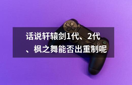 话说轩辕剑1代、2代、枫之舞能否出重制呢-第1张-游戏资讯-智辉网络