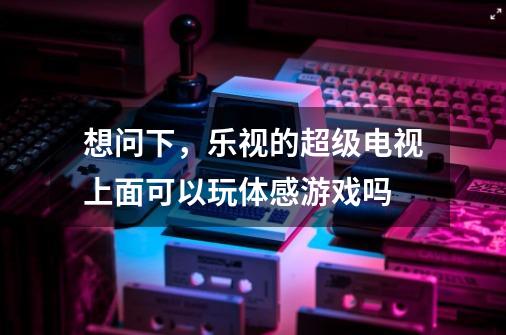 想问下，乐视的超级电视上面可以玩体感游戏吗-第1张-游戏资讯-智辉网络