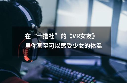 在“一撸社”的《VR女友》里你甚至可以感受少女的体温-第1张-游戏资讯-智辉网络