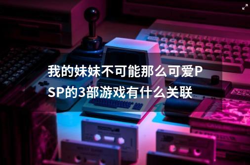 我的妹妹不可能那么可爱PSP的3部游戏有什么关联-第1张-游戏资讯-智辉网络