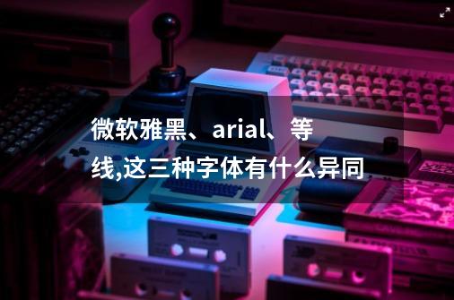 微软雅黑、arial、等线,这三种字体有什么异同-第1张-游戏资讯-智辉网络