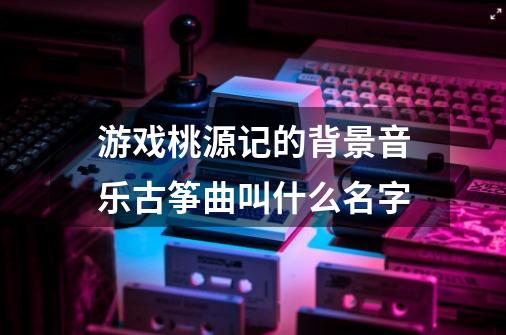 游戏桃源记的背景音乐古筝曲叫什么名字-第1张-游戏资讯-智辉网络