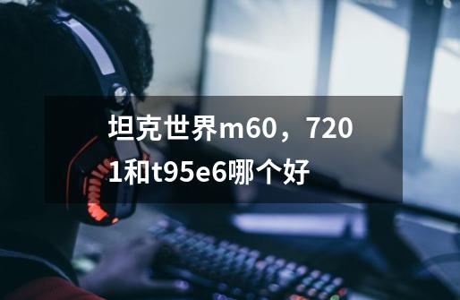 坦克世界m60，7201和t95e6哪个好-第1张-游戏资讯-智辉网络