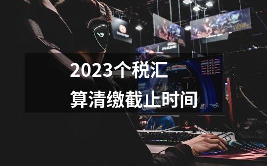 2023个税汇算清缴截止时间-第1张-游戏资讯-智辉网络