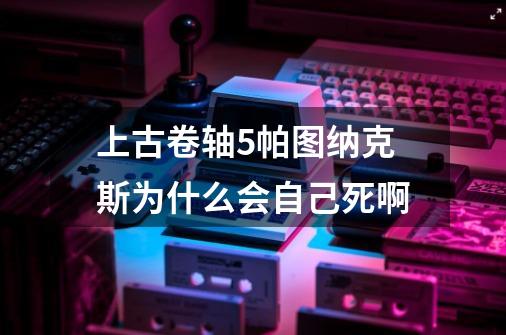 上古卷轴5帕图纳克斯为什么会自己死啊-第1张-游戏资讯-智辉网络