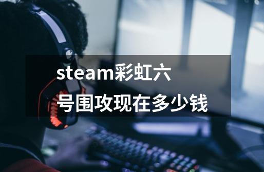 steam彩虹六号围攻现在多少钱-第1张-游戏资讯-智辉网络