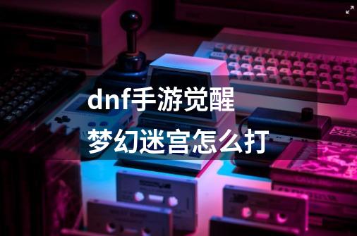 dnf手游觉醒梦幻迷宫怎么打-第1张-游戏资讯-智辉网络