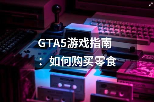 GTA5游戏指南：如何购买零食-第1张-游戏资讯-智辉网络