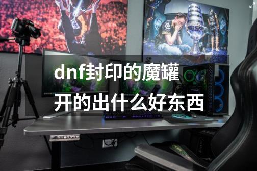 dnf封印的魔罐开的出什么好东西-第1张-游戏资讯-智辉网络